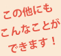 この他にも、こんなことができます!